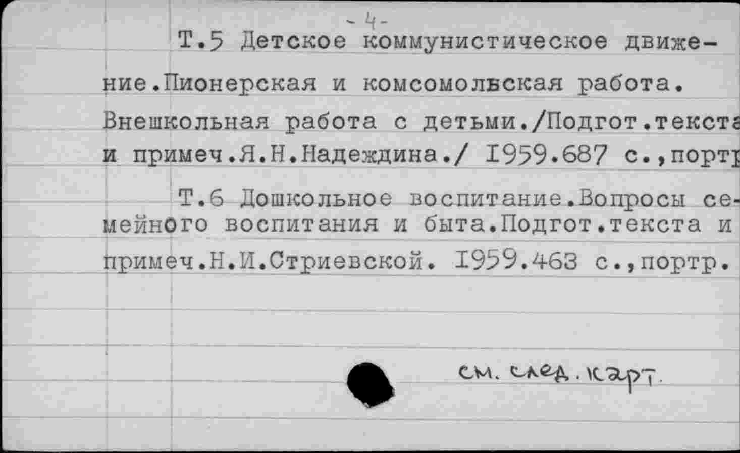 ﻿- ч-
Т.5 Детское коммунистическое движение .Пионерская и комсомольская работа.
Внешкольная работа с детьми./Подгот.тексте и примеч.Я.Н.Надеждина./ 1959.687 с.,порт!
Т.6 Дошкольное воспитание.Вопросы семейного воспитания и быта.Подгот.текста и примеч.Н.И.Стриевской. 1959.463 с.,портр.
—
см. . к/ар-